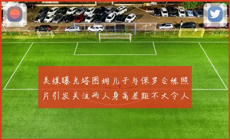 美媒曝光塔图姆儿子与保罗合练照片引发关注两人身高差距不大令人惊讶